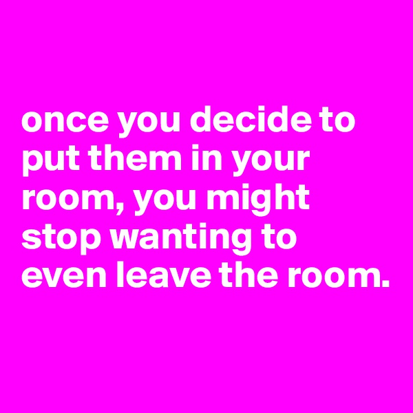 

once you decide to put them in your room, you might stop wanting to even leave the room.

