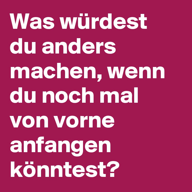 Was würdest du anders machen, wenn du noch mal von vorne anfangen könntest?