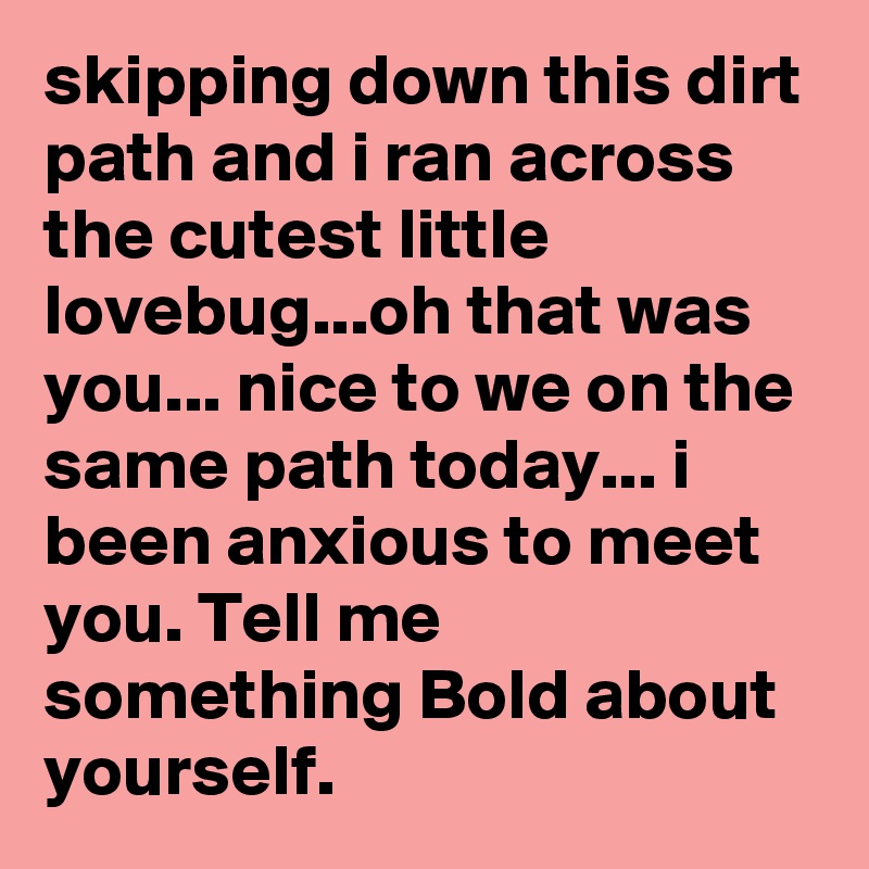 skipping down this dirt path and i ran across the cutest little lovebug...oh that was you... nice to we on the same path today... i been anxious to meet you. Tell me something Bold about yourself.