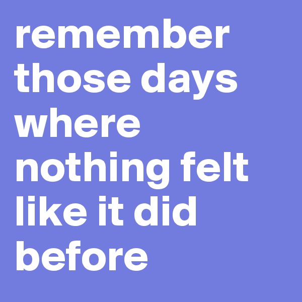 remember those days where nothing felt like it did before