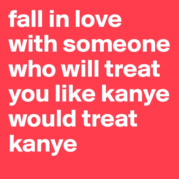 fall in love with someone who will treat you like kanye would treat kanye