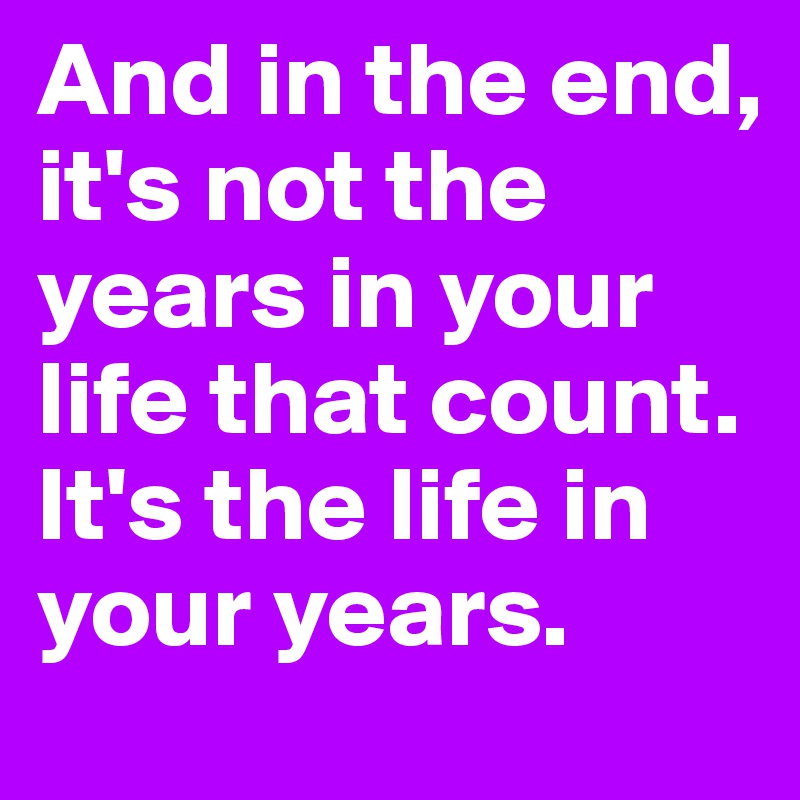 And in the end, it's not the years in your life that count. 
It's the life in your years.