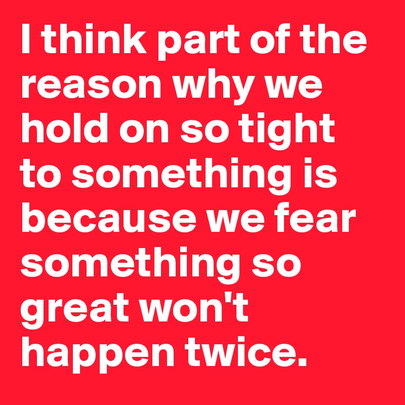 I think part of the reason why we hold on so tight to something is because we fear something so great won't happen twice. 