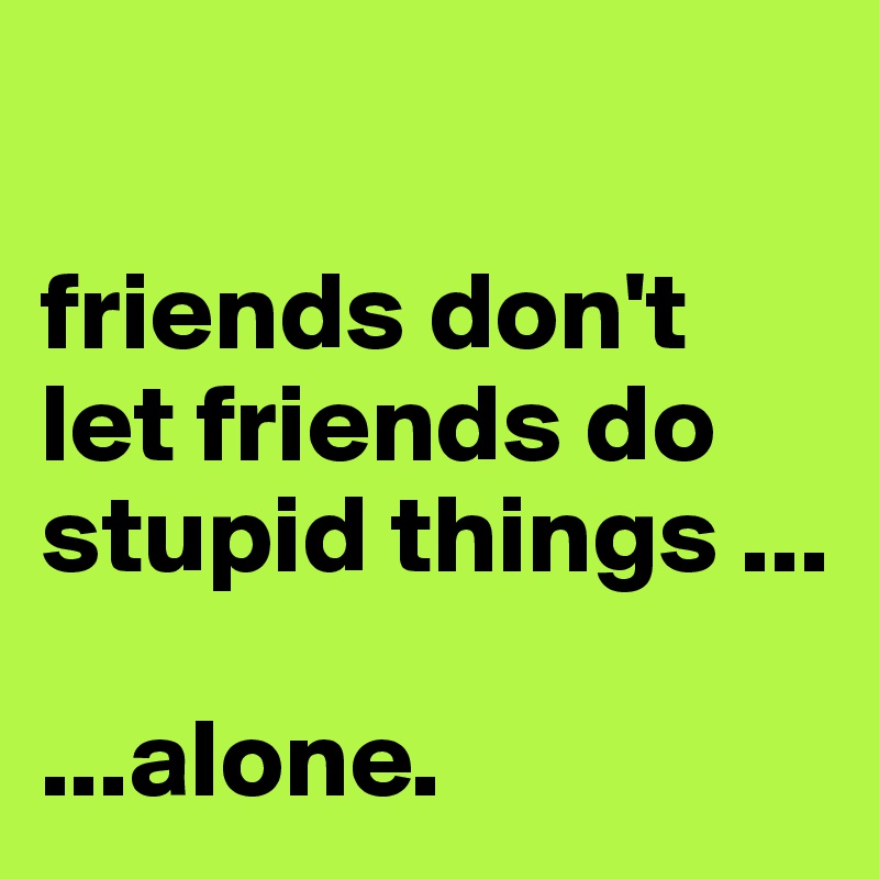 

friends don't let friends do stupid things ...

...alone.