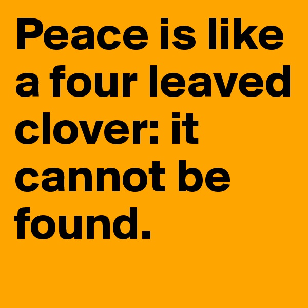 Peace is like a four leaved clover: it cannot be found.