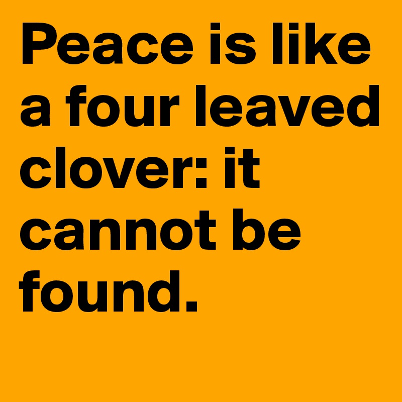 Peace is like a four leaved clover: it cannot be found.