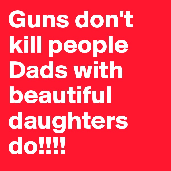 Guns don't kill people Dads with beautiful daughters do!!!!