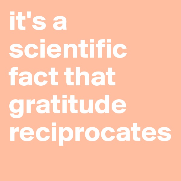 it's a scientific fact that gratitude reciprocates