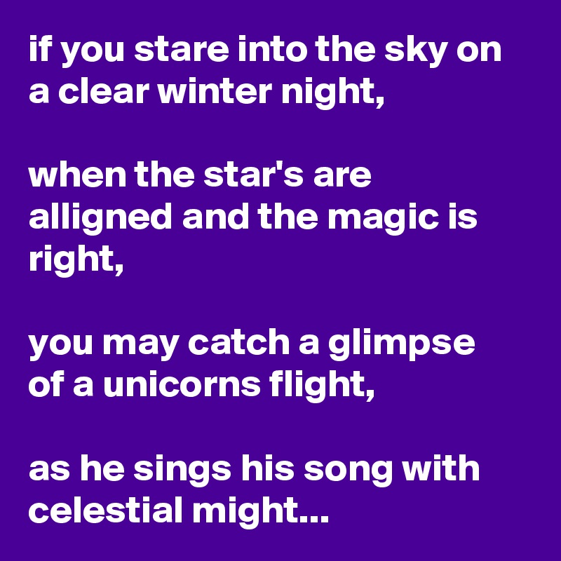 if you stare into the sky on a clear winter night,

when the star's are alligned and the magic is right,

you may catch a glimpse of a unicorns flight,

as he sings his song with celestial might...