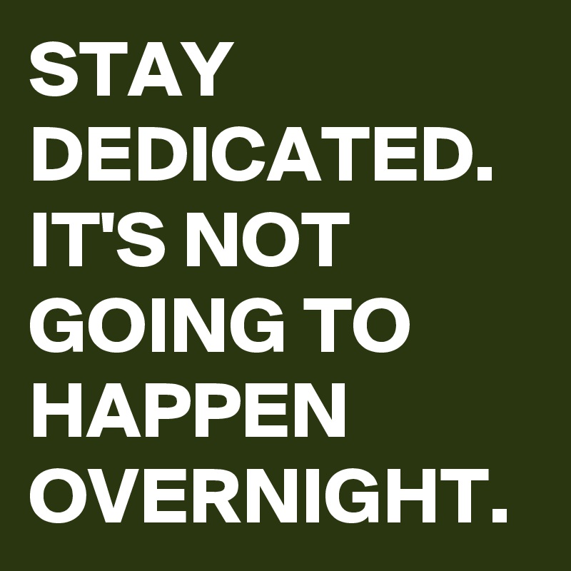STAY DEDICATED.  IT'S NOT GOING TO HAPPEN OVERNIGHT. 