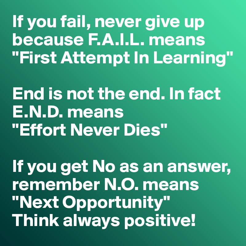 If you fail, never give up because F.A.I.L. means 
"First Attempt In Learning"

End is not the end. In fact E.N.D. means 
"Effort Never Dies"

If you get No as an answer, remember N.O. means
"Next Opportunity"
Think always positive!