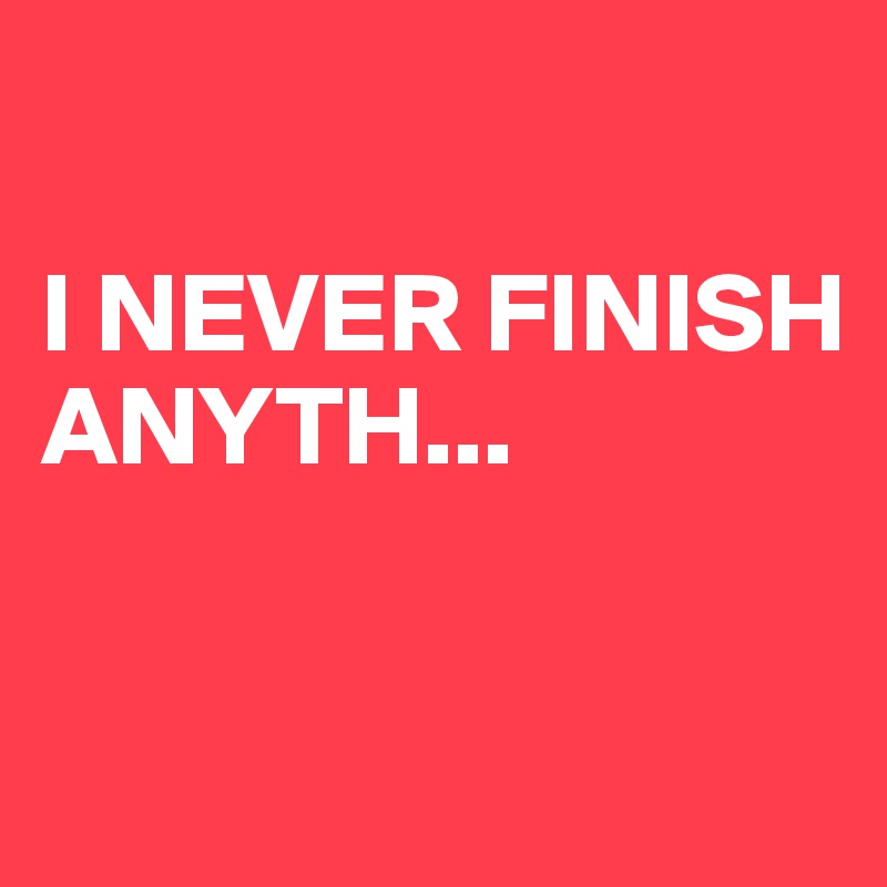 

I NEVER FINISH ANYTH...

