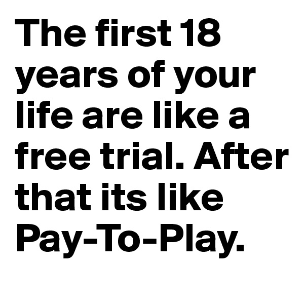 The first 18 years of your life are like a free trial. After that its like Pay-To-Play. 