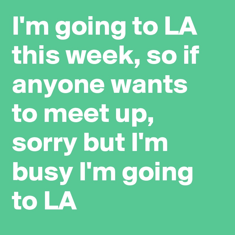 I'm going to LA this week, so if anyone wants to meet up, sorry but I'm busy I'm going to LA