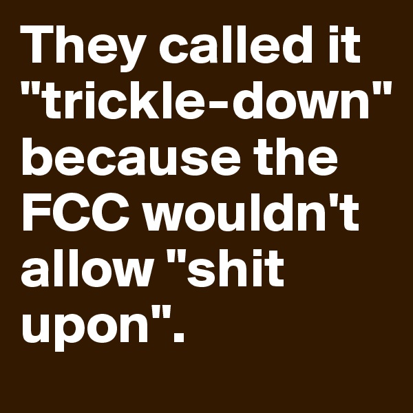 They called it "trickle-down" because the FCC wouldn't allow "shit upon".