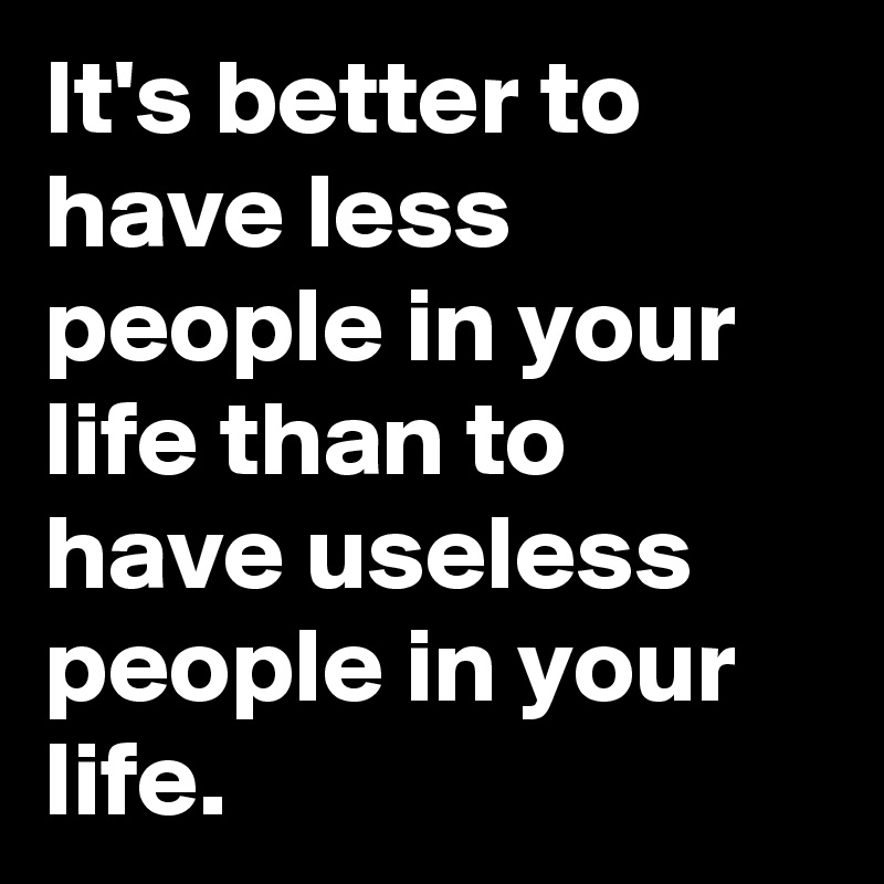 It's better to have less people in your life than to have useless people in your life.