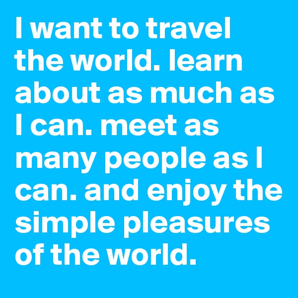 I want to travel the world. learn about as much as I can. meet as many people as I can. and enjoy the simple pleasures of the world. 
