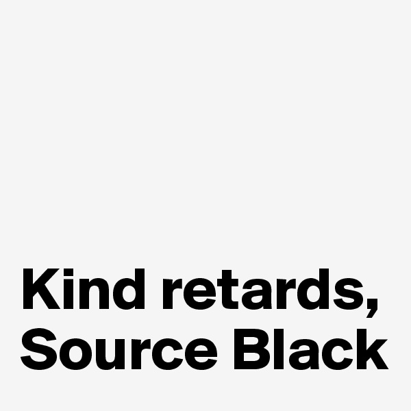 



Kind retards,
Source Black 