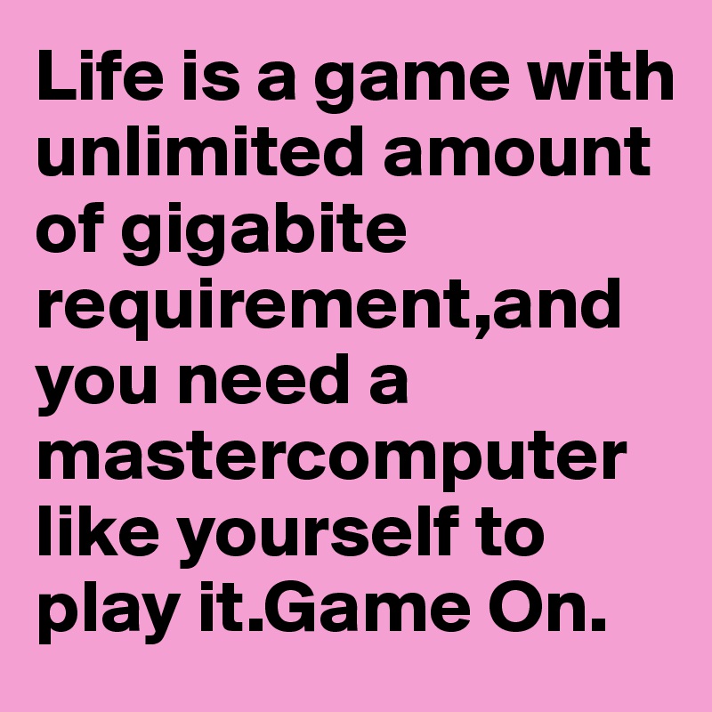 Life is a game with unlimited amount of gigabite requirement,and you need a mastercomputer like yourself to play it.Game On.