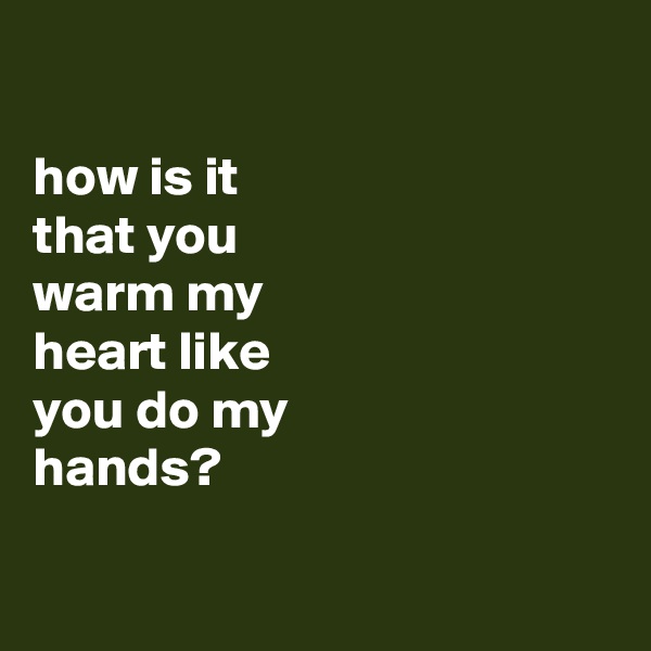 

how is it
that you
warm my
heart like
you do my
hands?

