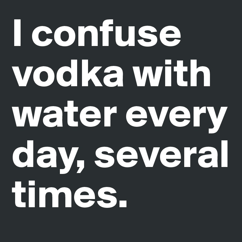 I confuse vodka with water every day, several times.