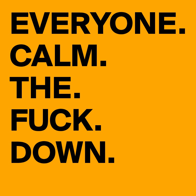 EVERYONE.
CALM.
THE.
FUCK.
DOWN.