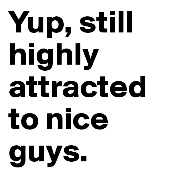 Yup, still highly attracted to nice guys.