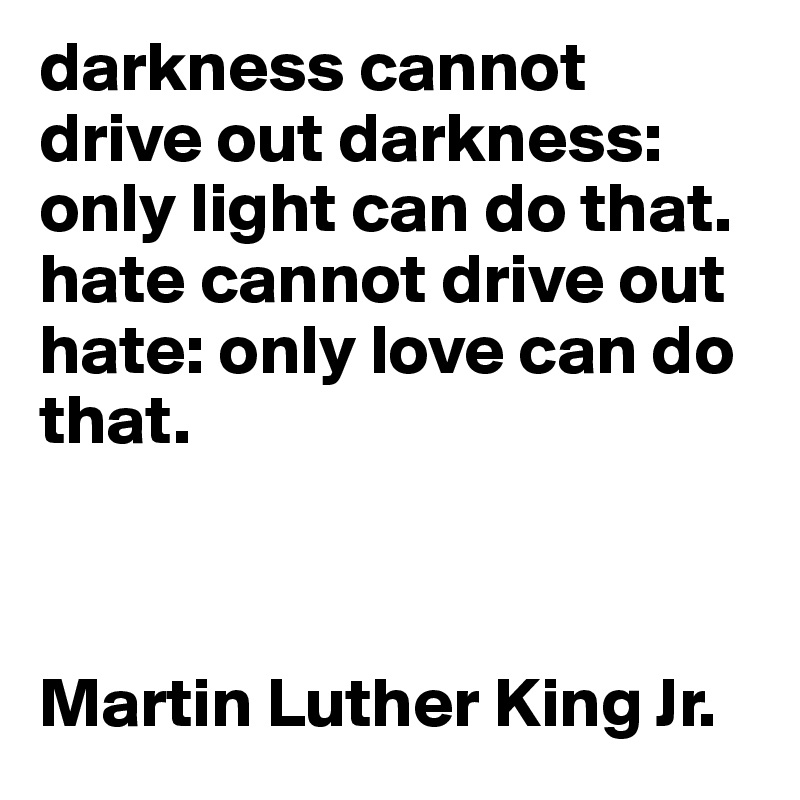 darkness cannot drive out darkness: only light can do that. hate cannot drive out hate: only love can do that.



Martin Luther King Jr.                          
