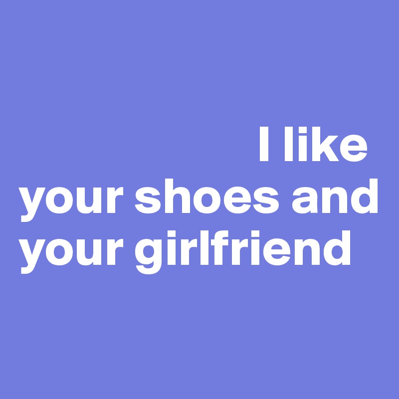 

                       I like 
your shoes and your girlfriend
