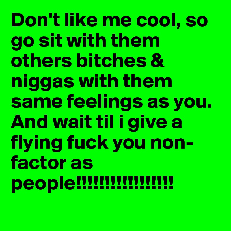 Don't like me cool, so go sit with them others bitches & niggas with them same feelings as you. And wait til i give a flying fuck you non- factor as people!!!!!!!!!!!!!!!!!
