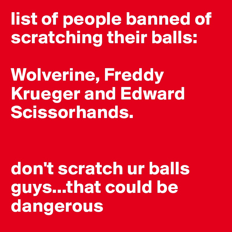 list of people banned of scratching their balls:

Wolverine, Freddy Krueger and Edward Scissorhands. 


don't scratch ur balls guys...that could be dangerous