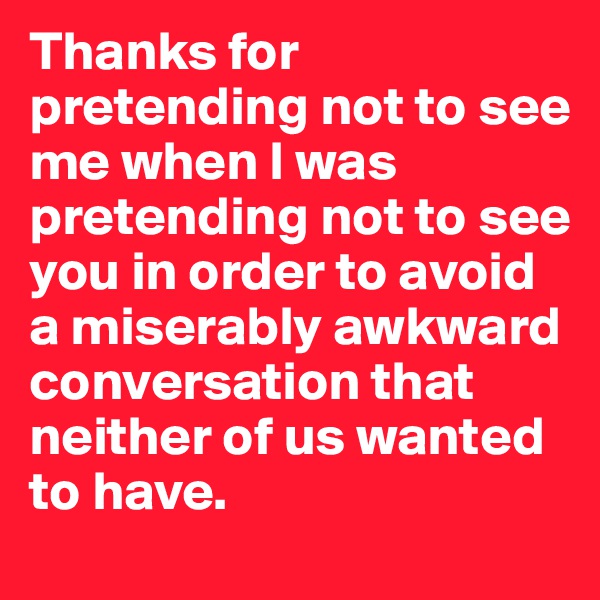 Thanks for pretending not to see me when I was pretending not to see you in order to avoid a miserably awkward conversation that neither of us wanted to have.