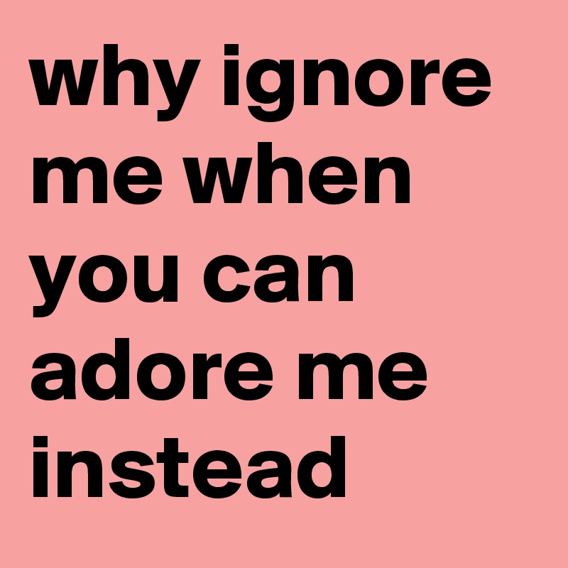 why ignore me when you can adore me instead