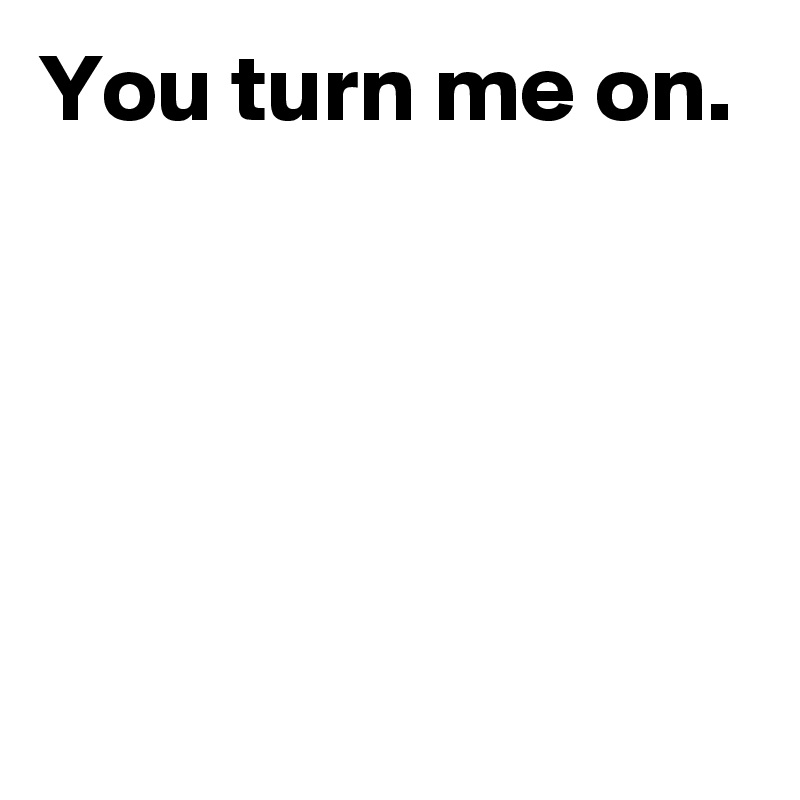 You turn me on.




