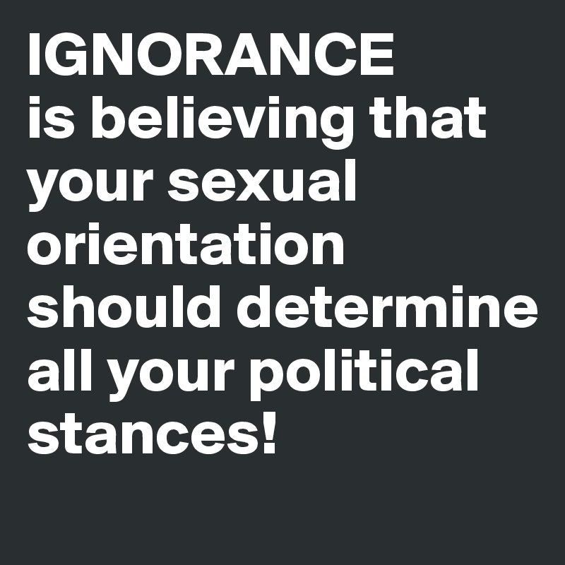 IGNORANCE
is believing that your sexual orientation should determine all your political stances!