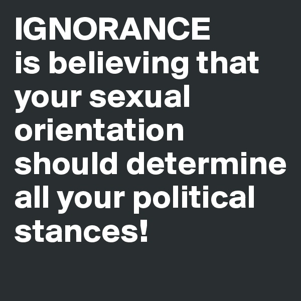 IGNORANCE
is believing that your sexual orientation should determine all your political stances!