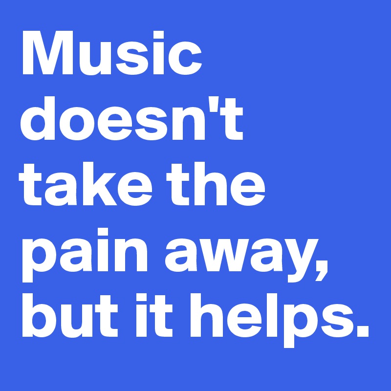Music doesn't take the pain away, but it helps.