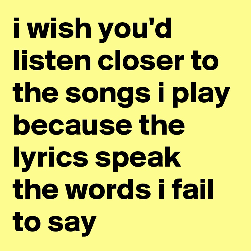 i wish you'd listen closer to the songs i play because the lyrics speak the words i fail to say  
