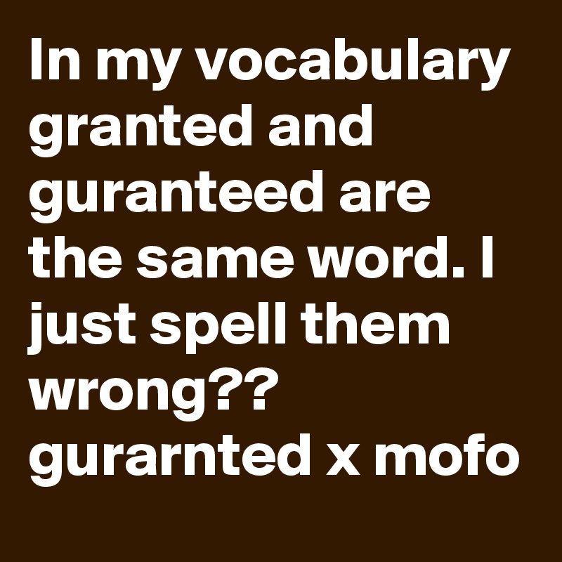 In my vocabulary granted and guranteed are the same word. I just spell them wrong?? gurarnted x mofo