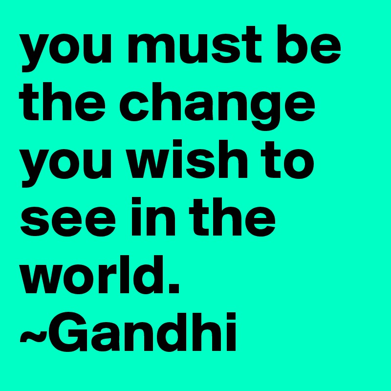 you must be the change you wish to see in the world. 
~Gandhi