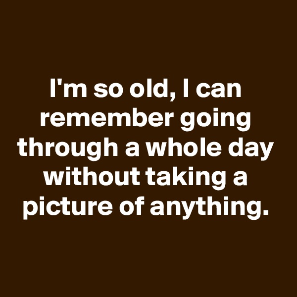 

I'm so old, I can remember going through a whole day without taking a picture of anything.

