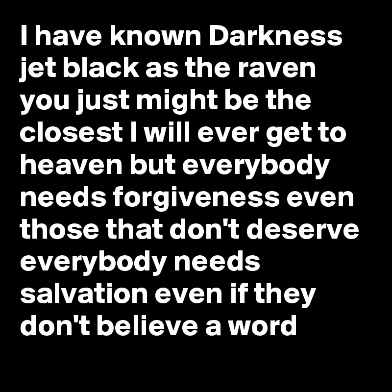 I have known Darkness jet black as the raven you just might be the closest I will ever get to heaven but everybody needs forgiveness even those that don't deserve everybody needs salvation even if they don't believe a word