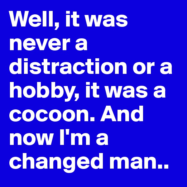Well, it was never a distraction or a hobby, it was a cocoon. And now I'm a changed man..