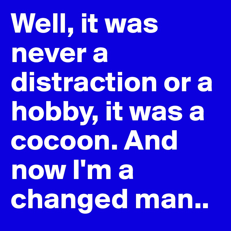 Well, it was never a distraction or a hobby, it was a cocoon. And now I'm a changed man..