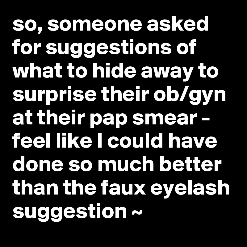 so, someone asked for suggestions of what to hide away to surprise their ob/gyn at their pap smear - feel like I could have done so much better than the faux eyelash suggestion ~  