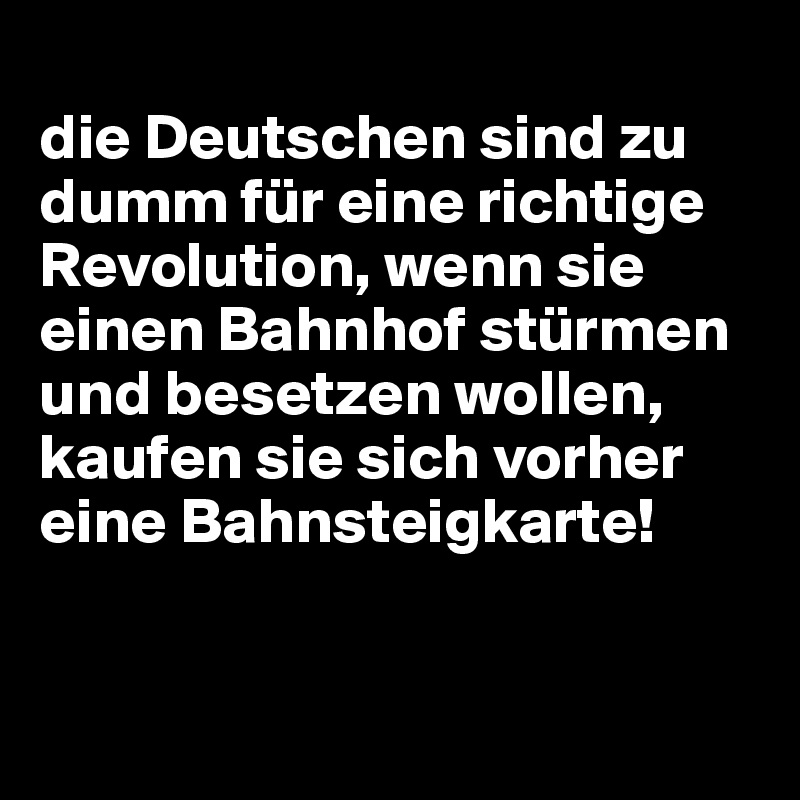 
die Deutschen sind zu dumm für eine richtige Revolution, wenn sie einen Bahnhof stürmen und besetzen wollen, kaufen sie sich vorher eine Bahnsteigkarte!


