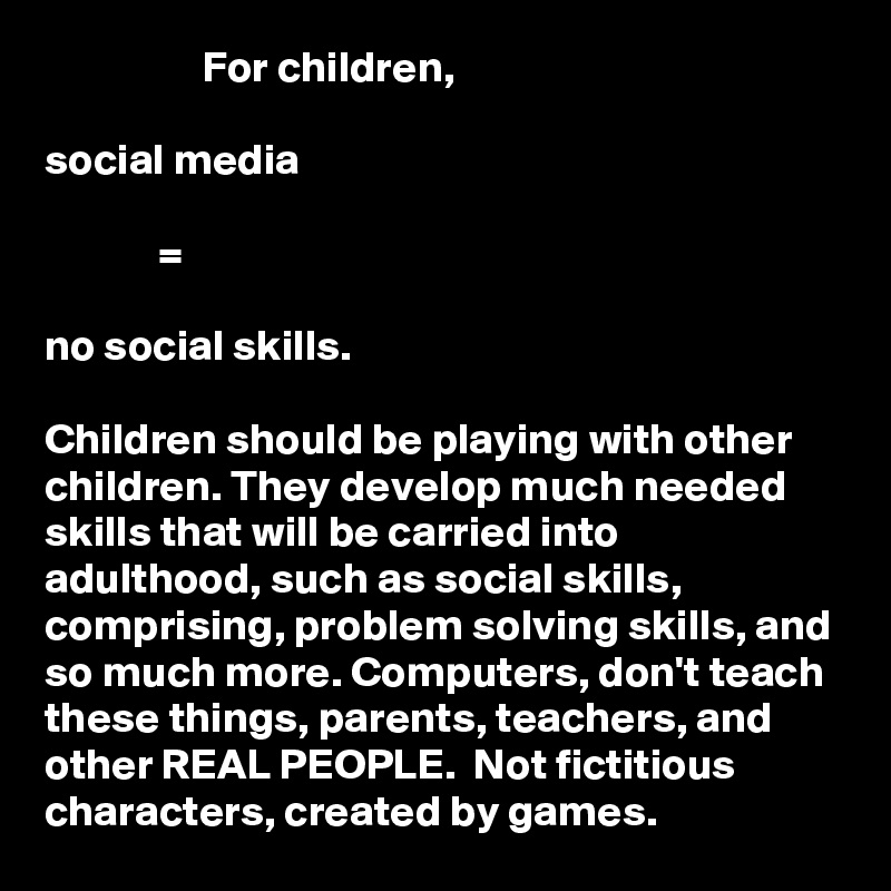                   For children, 
                
social media

             =

no social skills. 

Children should be playing with other children. They develop much needed skills that will be carried into adulthood, such as social skills, comprising, problem solving skills, and so much more. Computers, don't teach these things, parents, teachers, and other REAL PEOPLE.  Not fictitious characters, created by games. 