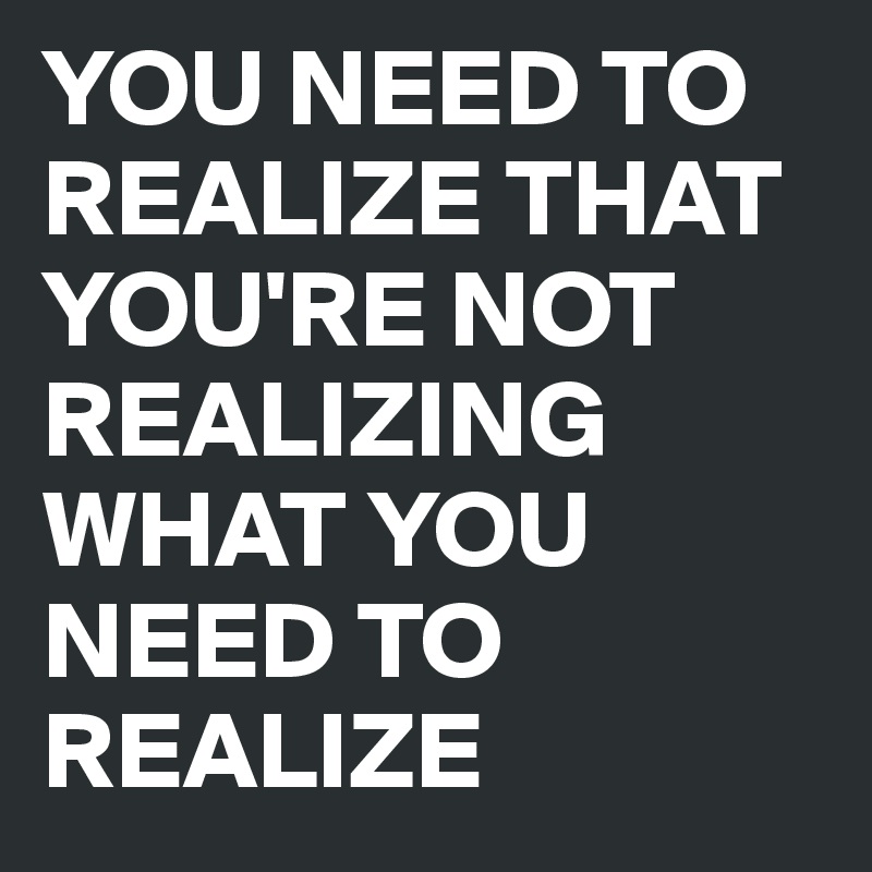 YOU NEED TO REALIZE THAT YOU'RE NOT REALIZING WHAT YOU NEED TO REALIZE