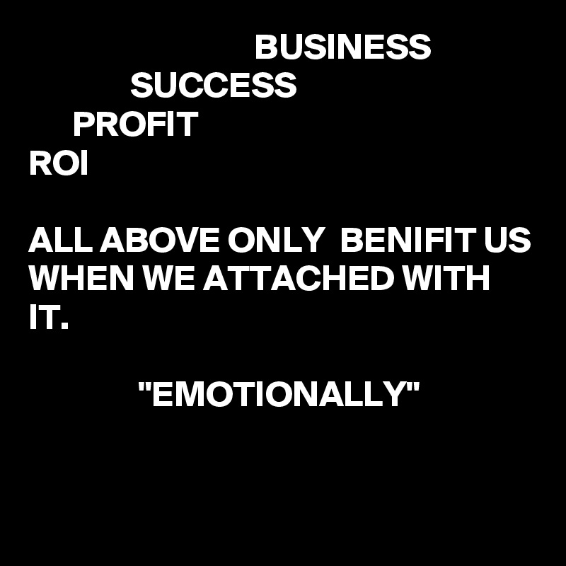                                BUSINESS
              SUCCESS
      PROFIT
ROI

ALL ABOVE ONLY  BENIFIT US WHEN WE ATTACHED WITH IT.

               "EMOTIONALLY"


