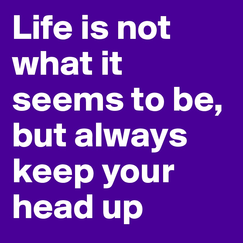 Life is not what it seems to be, but always keep your head up